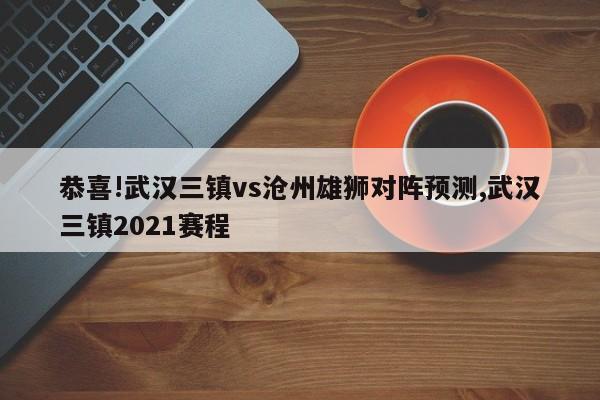 恭喜!武汉三镇vs沧州雄狮对阵预测,武汉三镇2021赛程